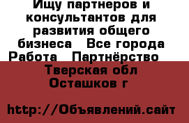 Ищу партнеров и консультантов для развития общего бизнеса - Все города Работа » Партнёрство   . Тверская обл.,Осташков г.